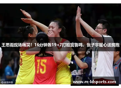 王思雨现场痛哭！16分钟轰19+7打脸宫鲁鸣，张子宇暖心送拥抱